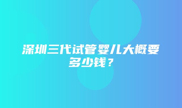 深圳三代试管婴儿大概要多少钱？