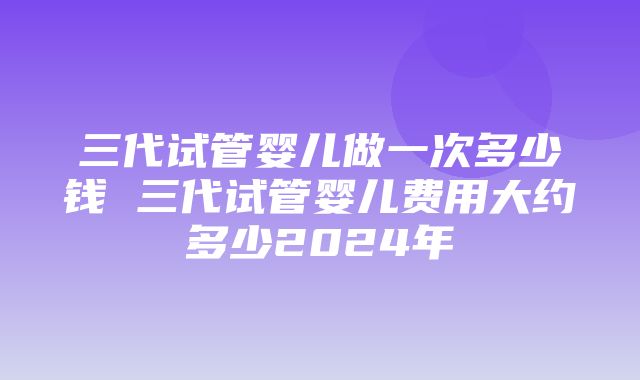 三代试管婴儿做一次多少钱 三代试管婴儿费用大约多少2024年