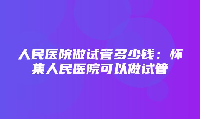 人民医院做试管多少钱：怀集人民医院可以做试管