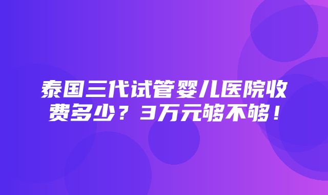 泰国三代试管婴儿医院收费多少？3万元够不够！