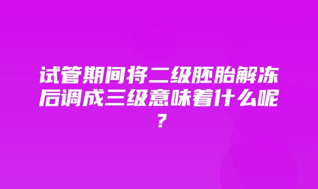 试管期间将二级胚胎解冻后调成三级意味着什么呢？