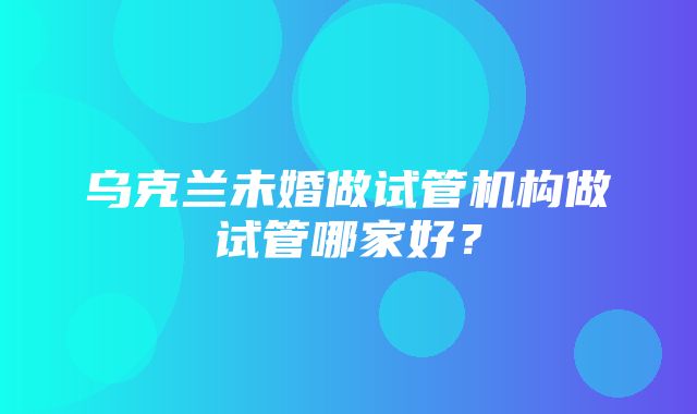 乌克兰未婚做试管机构做试管哪家好？