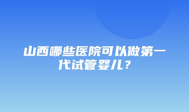 山西哪些医院可以做第一代试管婴儿？