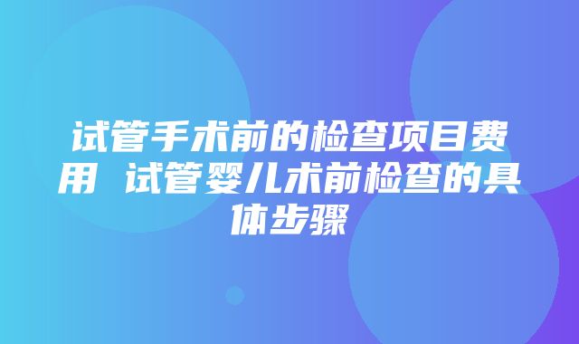 试管手术前的检查项目费用 试管婴儿术前检查的具体步骤