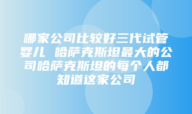 哪家公司比较好三代试管婴儿 哈萨克斯坦最大的公司哈萨克斯坦的每个人都知道这家公司