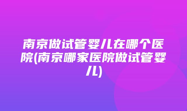 南京做试管婴儿在哪个医院(南京哪家医院做试管婴儿)