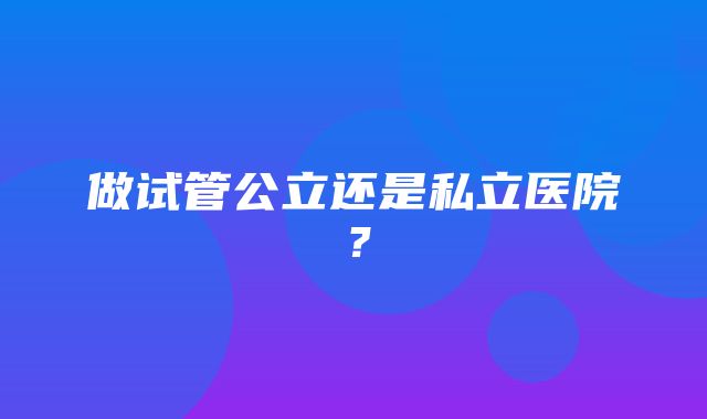 做试管公立还是私立医院？