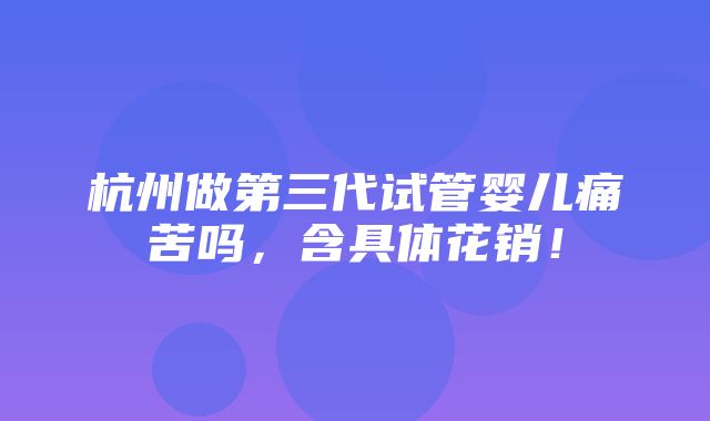 杭州做第三代试管婴儿痛苦吗，含具体花销！