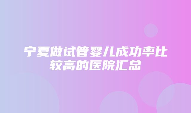 宁夏做试管婴儿成功率比较高的医院汇总