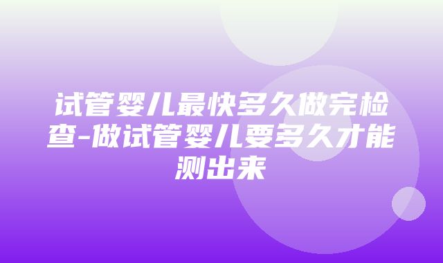 试管婴儿最快多久做完检查-做试管婴儿要多久才能测出来