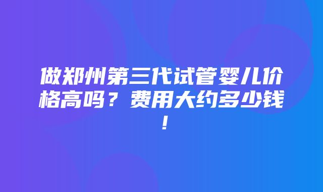 做郑州第三代试管婴儿价格高吗？费用大约多少钱！