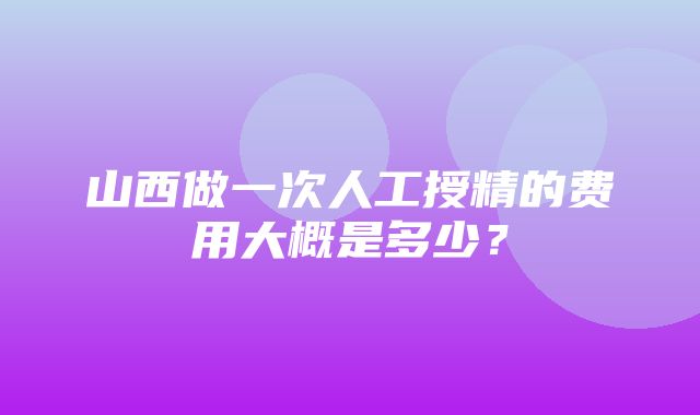 山西做一次人工授精的费用大概是多少？