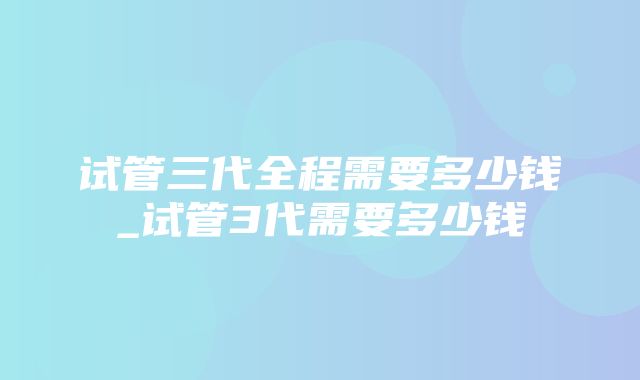 试管三代全程需要多少钱_试管3代需要多少钱