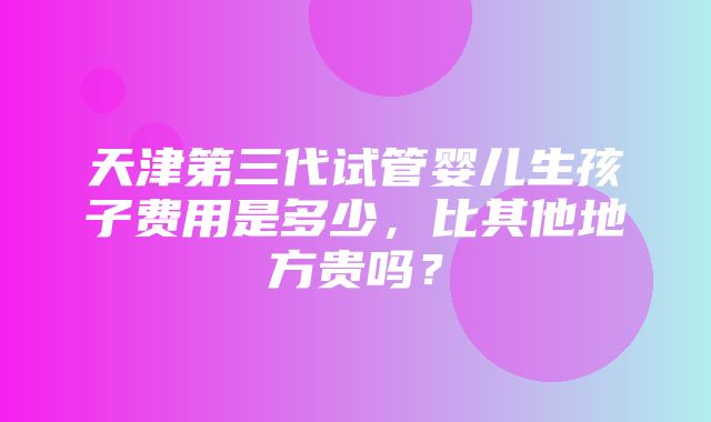 天津第三代试管婴儿生孩子费用是多少，比其他地方贵吗？