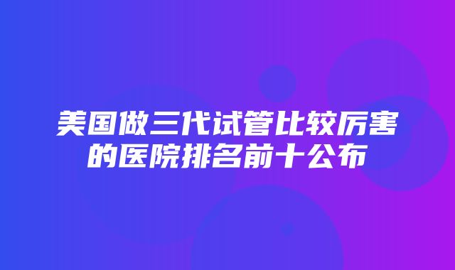 美国做三代试管比较厉害的医院排名前十公布