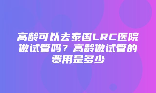 高龄可以去泰国LRC医院做试管吗？高龄做试管的费用是多少