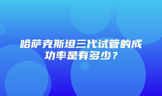 哈萨克斯坦三代试管的成功率是有多少？