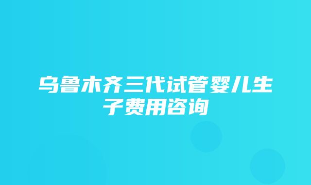 乌鲁木齐三代试管婴儿生子费用咨询