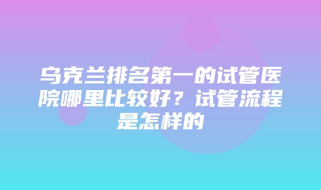 乌克兰排名第一的试管医院哪里比较好？试管流程是怎样的