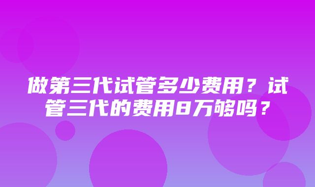 做第三代试管多少费用？试管三代的费用8万够吗？