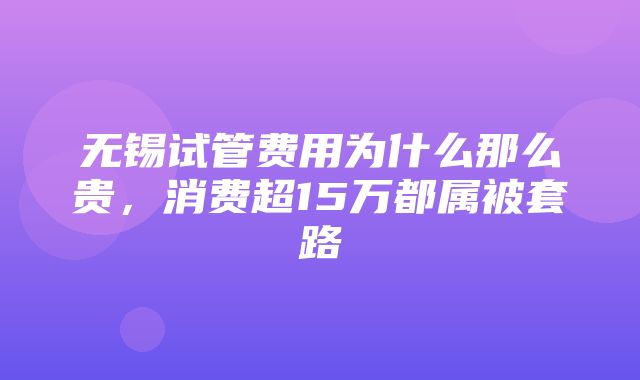 无锡试管费用为什么那么贵，消费超15万都属被套路