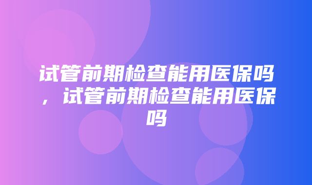 试管前期检查能用医保吗，试管前期检查能用医保吗