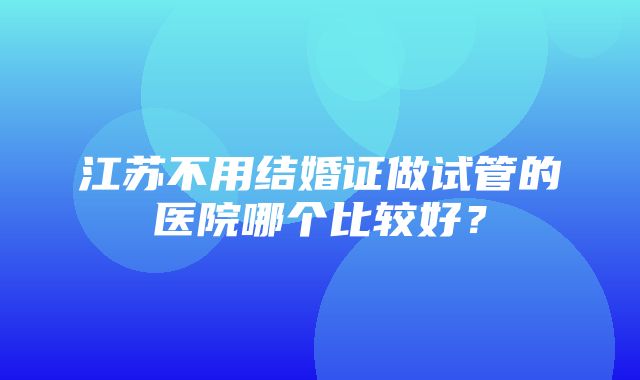 江苏不用结婚证做试管的医院哪个比较好？