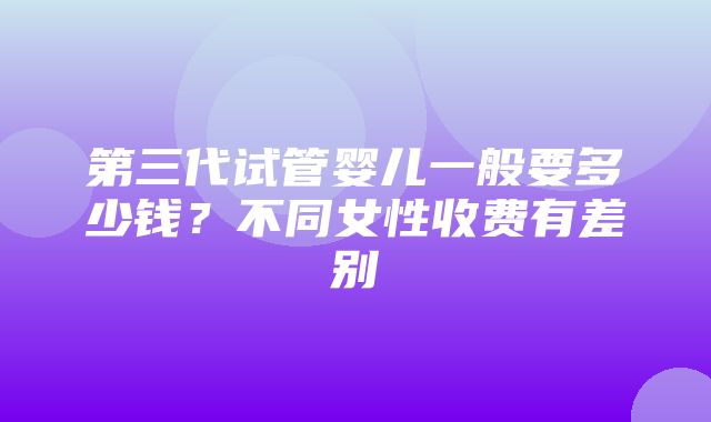 第三代试管婴儿一般要多少钱？不同女性收费有差别