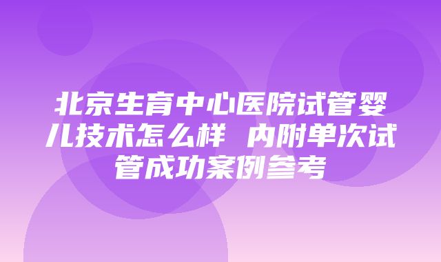 北京生育中心医院试管婴儿技术怎么样 内附单次试管成功案例参考