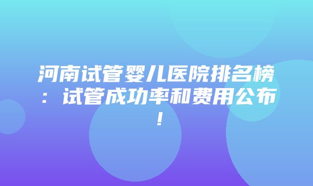 河南试管婴儿医院排名榜：试管成功率和费用公布！