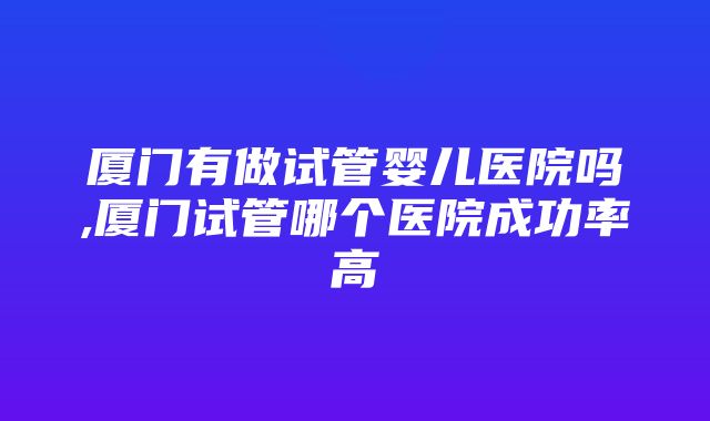 厦门有做试管婴儿医院吗,厦门试管哪个医院成功率高