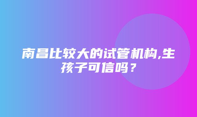 南昌比较大的试管机构,生孩子可信吗？