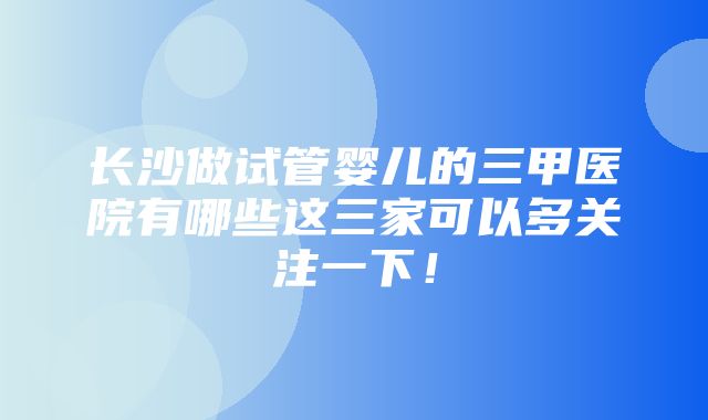 长沙做试管婴儿的三甲医院有哪些这三家可以多关注一下！