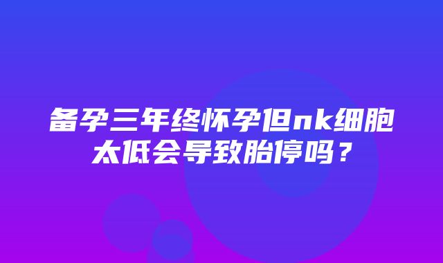 备孕三年终怀孕但nk细胞太低会导致胎停吗？