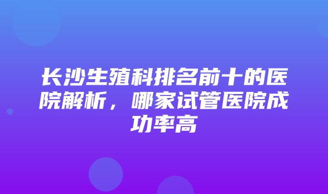 长沙生殖科排名前十的医院解析，哪家试管医院成功率高