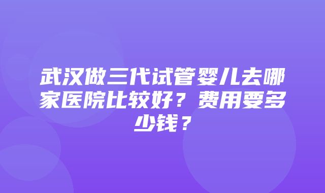 武汉做三代试管婴儿去哪家医院比较好？费用要多少钱？