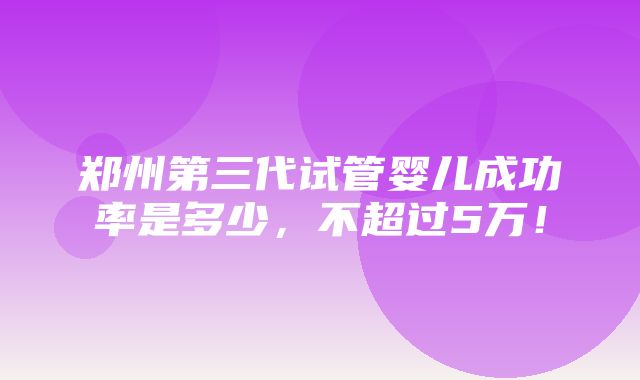 郑州第三代试管婴儿成功率是多少，不超过5万！