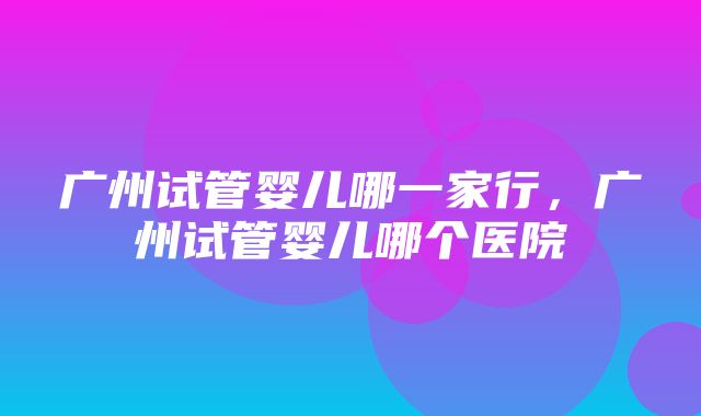 广州试管婴儿哪一家行，广州试管婴儿哪个医院