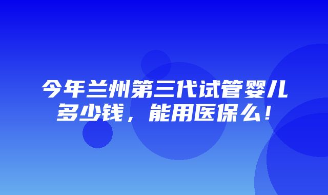 今年兰州第三代试管婴儿多少钱，能用医保么！