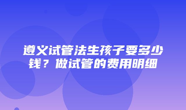 遵义试管法生孩子要多少钱？做试管的费用明细