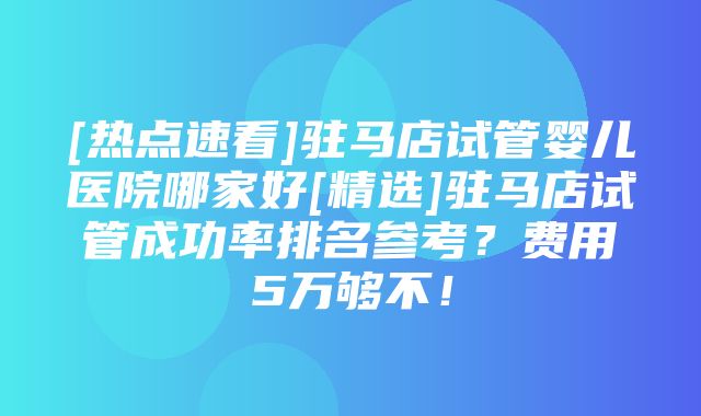 [热点速看]驻马店试管婴儿医院哪家好[精选]驻马店试管成功率排名参考？费用5万够不！