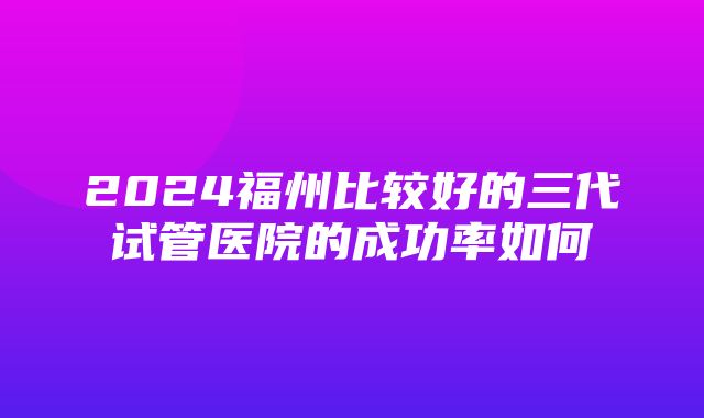 2024福州比较好的三代试管医院的成功率如何