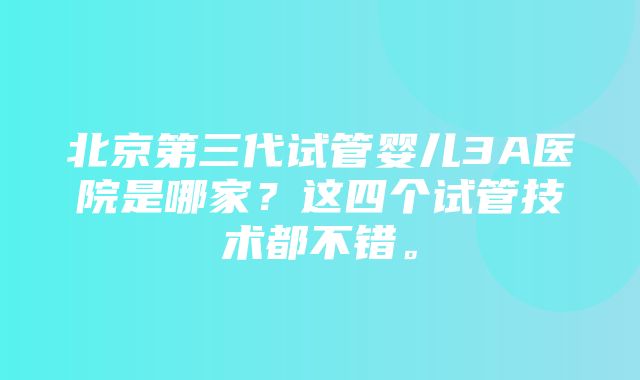 北京第三代试管婴儿3A医院是哪家？这四个试管技术都不错。