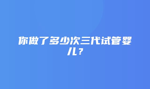 你做了多少次三代试管婴儿？