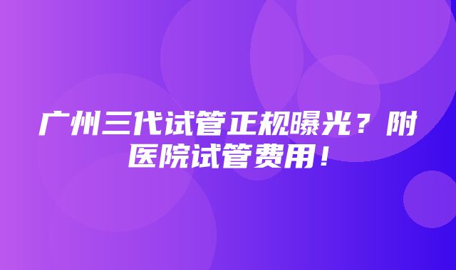 广州三代试管正规曝光？附医院试管费用！