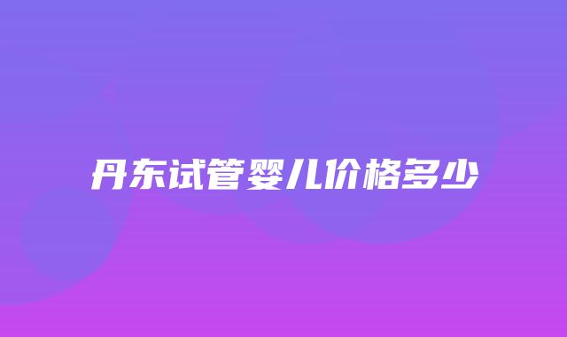 丹东试管婴儿价格多少