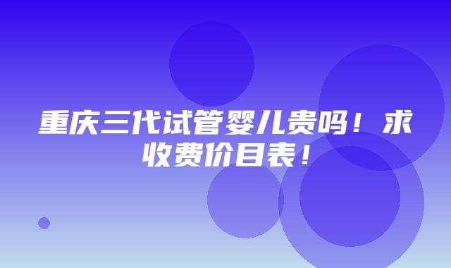 重庆三代试管婴儿贵吗！求收费价目表！