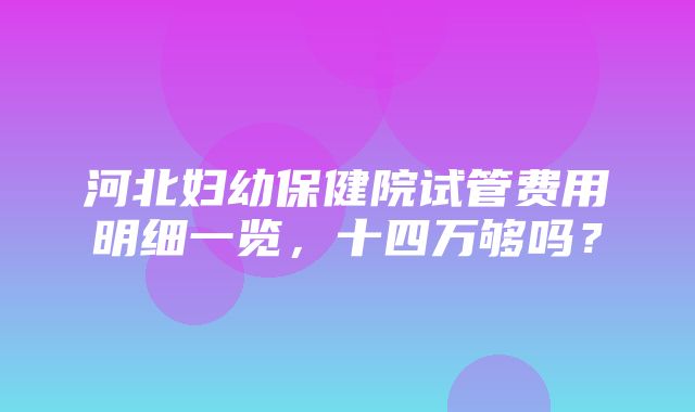 河北妇幼保健院试管费用明细一览，十四万够吗？