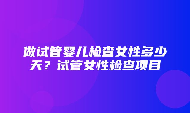 做试管婴儿检查女性多少天？试管女性检查项目