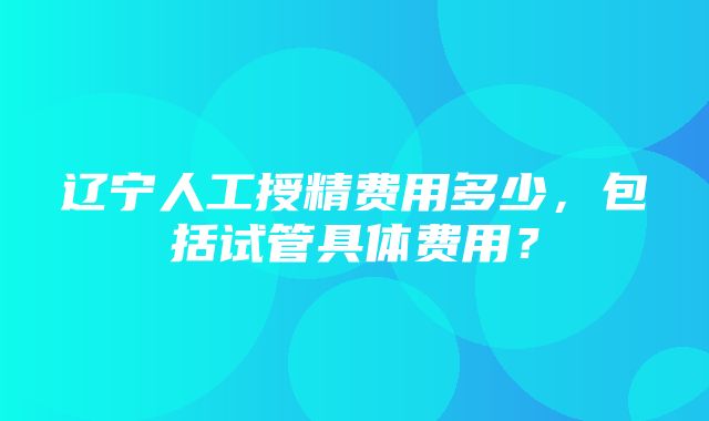 辽宁人工授精费用多少，包括试管具体费用？